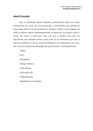 Comunicação e Multimédia 2
                                                   Produção Audiovisual II



Ideia/Conceito

     Com a realização deste trabalho, pretendemos fazer um vídeo
institucional ao curso de Comunicação e Multimédia que retrate as
mais-valias deste mas por patamares, primeiro mostrar uma imagem da
UTAD e depois captar detalhadamente as atenções do público para o
curso, de modo a cativá-los, uma vez que o público-alvo será de
estudantes que desejem entrar nesta área ou se interessem por ela, e
para isso saberem o que é possível realizarem ao ingressarem no curso,
tais como as áreas mais abrangentes que este tem, nomeadamente:

     - Vídeo;

     - Som;

     - Fotografia;

     - Design Gráfico;

     - Web Design;

     - Animação 3D;

     - Programação;

     - Realidade Aumentada.
 