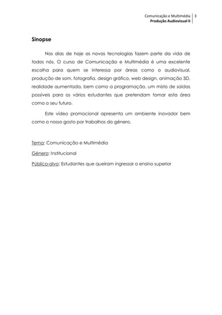 Comunicação e Multimédia 3
                                                     Produção Audiovisual II



Sinopse

      Nos dias de hoje as novas tecnologias fazem parte da vida de
todos nós. O curso de Comunicação e Multimédia é uma excelente
escolha para quem se interessa por áreas como o audiovisual,
produção de som, fotografia, design gráfico, web design, animação 3D,
realidade aumentada, bem como a programação, um misto de saídas
possíveis para os vários estudantes que pretendam tomar esta área
como o seu futuro.

      Este vídeo promocional apresenta um ambiente inovador bem
como o nosso gosto por trabalhos do género.



Tema: Comunicação e Multimédia

Género: Institucional

Público-alvo: Estudantes que queiram ingressar o ensino superior
 