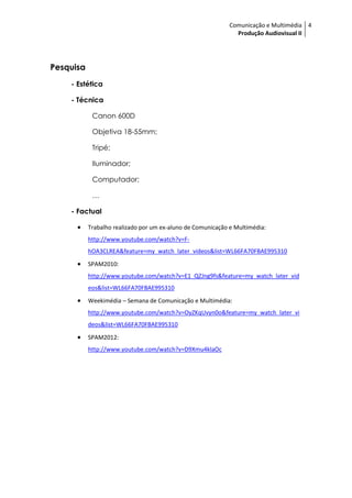 Comunicação e Multimédia 4
                                                               Produção Audiovisual II




Pesquisa
    - Estética

    - Técnica

            Canon 600D

            Objetiva 18-55mm;

            Tripé;

            Iluminador;

            Computador;

            …

    - Factual

          Trabalho realizado por um ex-aluno de Comunicação e Multimédia:
           http://www.youtube.com/watch?v=F-
           hOA3CLREA&feature=my_watch_later_videos&list=WL66FA70FBAE995310
          SPAM2010:
           http://www.youtube.com/watch?v=E1_QZJng9fs&feature=my_watch_later_vid
           eos&list=WL66FA70FBAE995310
          Weekimédia – Semana de Comunicação e Multimédia:
           http://www.youtube.com/watch?v=OyZKqUvyn0o&feature=my_watch_later_vi
           deos&list=WL66FA70FBAE995310
          SPAM2012:
           http://www.youtube.com/watch?v=D9Xmu4klaOc
 