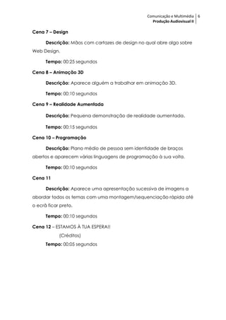Comunicação e Multimédia 6
                                                   Produção Audiovisual II

Cena 7 – Design

      Descrição: Mãos com cartazes de design no qual abre algo sobre
Web Design.

      Tempo: 00:25 segundos

Cena 8 – Animação 3D

      Descrição: Aparece alguém a trabalhar em animação 3D.

      Tempo: 00:10 segundos

Cena 9 – Realidade Aumentada

      Descrição: Pequena demonstração de realidade aumentada.

      Tempo: 00:15 segundos

Cena 10 – Programação

      Descrição: Plano médio de pessoa sem identidade de braços
abertos e aparecem várias linguagens de programação à sua volta.

      Tempo: 00:10 segundos

Cena 11

      Descrição: Aparece uma apresentação sucessiva de imagens a
abordar todos os temas com uma montagem/sequenciação rápida até
o ecrã ficar preto.

      Tempo: 00:10 segundos

Cena 12 – ESTAMOS À TUA ESPERA!!
            (Créditos)
      Tempo: 00:05 segundos
 