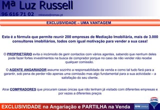 Esta é a fórmula que permite reunir 200 empresas de Mediação Imobiliária, mais de 3.000 consultores imobiliários, todos com igual motivação para vender a sua casa! O  PROPRIETÁRIO  evita o incómodo de gerir contactos com vários agentes, sabendo que nenhum deles pode fazer fortes investimentos na busca de comprador porque no caso de não vender não recebe qualquer comissão.  O  AGENTE ANGARIADOR  assume sozinho a responsabilidade da venda e como tal tudo fará para a garantir, sob pena de perder não apenas uma comissão mas algo fundamental para a sua actividade – a satisfação do seu cliente. Atrai  COMPRADORES  que procuram casas únicas que não tenham já visitado com diferentes empresas e por vezes a diferentes preços EXCLUSIVIDADE na Angariação e PARTILHA na Venda EXCLUSIVIDADE – UMA VANTAGEM 