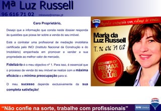 Caro Proprietário, Desejo que a informação que consta neste dossier responda às questões que possa ter sobre a venda do seu imóvel. Está a contratar uma profissional de mediação imobiliária certificada pelo INCI (Instituto Nacional da Construção e do Imobiliário) empenhada em promover e vender a sua propriedade ao melhor valor de mercado. Fidelizá-lo  é o meu objectivo nº 1. Para isso, é essencial que o processo de venda do seu imóvel se realize com a  máxima eficácia  e a  mínima preocupação   para si. O meu   sucesso  depende exclusivamente da  sua   completa satisfação ! “ Não confie na sorte, trabalhe com profissionais” 