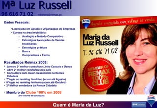 Quem é Maria da Luz? Dados Pessoais: Licenciada em Gestão e Organização de Empresas Cursos na área imobiliária: Avaliação e Método Comparativo Estratégias Avançadas de Vendas Imobiliárias Estratégias práticas Banca Compradores e Fecho Resultados Re/max 2008: Janeiro  2ª melhor consultora Linha Cascais e Oeiras Abril  2ª melhor vendedora nos país Consultora com  maior crescimento  na Remax Cidadela 7ºlugar no ramking  feminino (acum.até Agosto) 8ºlugar no ramking feminino (acum.até Outubro) 2ª Melhor vendedora da Remax Cidadela Membro do   Clube 100% em 2008 (Por volume de facturação) 