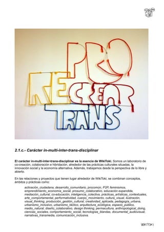 2.1.c.- Carácter in-multi-inter-trans-disciplinar
El carácter in-multi-inter-trans-disciplinar es la esencia de WikiToki. Somos un laboratorio de
co-creación, colaboración e hibridación, alrededor de las prácticas culturales situadas, la
innovación social y la economía alternativa. Además, trabajamos desde la perspectiva de lo libre y
abierto.
En las relaciones y proyectos que tienen lugar alrededor de WikiToki, se combinan conceptos,
ámbitos y prácticas como:
activación_ciudadana, desarrollo_comunitario, procomún, P2P, feminismos,
emprendimiento_economía_social, prosumo_colaborativo, educación expandida,
mediación_cultural, co-educación, inteligencia_colectiva, prácticas_artísticas_contextuales,
arte_comportamental, performatividad, cuerpo_movimiento, cultura_visual, ilustración,
visual_thinking, producción_gestión_cultural, creatividad_aplicada, pedagogía_urbana,
urbanismo_inclusivo, urbanismo_táctico, arquitectura_ecológica, espacio_público,
medio_natural, diseño_colaborativo, design thinking, permacultura, anthropological_doing,
ciencias_sociales, comportamiento_social, tecnologías_blandas, documental_audiovisual,
narrativas_transmedia, comunicación_inclusiva.
 