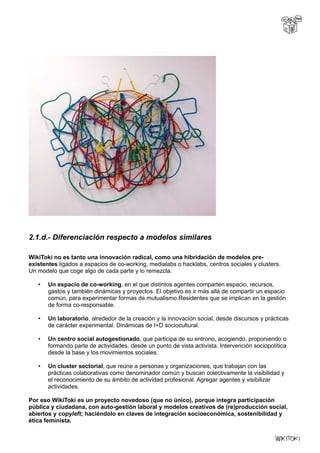 2.1.d.- Diferenciación respecto a modelos similares
WikiToki no es tanto una innovación radical, como una hibridación de modelos pre-
existentes ligados a espacios de co-working, medialabs o hacklabs, centros sociales y clusters.
Un modelo que coge algo de cada parte y lo remezcla.
• Un espacio de co-working, en el que distintos agentes comparten espacio, recursos,
gastos y también dinámicas y proyectos. El objetivo es ir más allá de compartir un espacio
común, para experimentar formas de mutualismo.Residentes que se implican en la gestión
de forma co-responsable.
• Un laboratorio, alrededor de la creación y la innovación social, desde discursos y prácticas
de carácter experimental. Dinámicas de I+D sociocultural.
• Un centro social autogestionado, que participa de su entrono, acogiendo, proponiendo o
formando parte de actividades, desde un punto de vista activista. Intervención sociopolítica
desde la base y los movimientos sociales.
• Un cluster sectorial, que reúne a personas y organizaciones, que trabajan con las
prácticas colaborativas como denominador común y buscan colectivamente la visibilidad y
el reconocimiento de su ámbito de actividad profesional. Agregar agentes y visibilizar
actividades.
Por eso WikiToki es un proyecto novedoso (que no único), porque integra participación
pública y ciudadana, con auto-gestión laboral y modelos creativos de (re)producción social,
abiertos y copyleft; haciéndolo en claves de integración socioeconómica, sostenibilidad y
ética feminista.
 