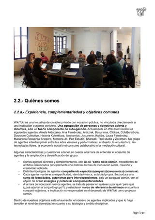 2.2.- Quiénes somos
2.2.a.- Experiencia, complementariedad y objetivos comunes
WikiToki es una iniciativa de carácter privado con vocación pública, no vinculada directamente a
una institución o agente concreto. Una agrupación de personas y colectivos abierta y
dinámica, con un fuerte componente de auto-gestión. Actualmente en WikiToki residen los
siguientes agentes: Amets Aldatzeko, Ana Fernández, Artaziak, Basurama, Clickea, ColaBoraBora,
Dooroom Collective, Histeria Kolektiboa, Ideatomics, Josunene, Kultiba, Laura Fernández,
Macarena Recuerda Sheperd, Montera 34, Pez Estudio, Shareak, Ttipi studio y Zaramari. Un grupo
de agentes interdisciplinar entre las artes visuales y performativas, el diseño, la arquitectura, las
tecnologías libres, la economía social y el consumo colaborativo o la mediación cultural.
Algunas características y cuestiones a tener en cuenta a la hora de entender el conjunto de
agentes y la ampliación y diversificación del grupo:
• Somos agentes diversos y complementarios, con 'lo co-' como nexo común, procedentes de
ámbitos relacionados principalmente con distintas formas de innovación social, creación y
creatividad aplicada.
• Distintas tipologías de agentes compartiendo espacio(s)-proyecto(s)-recurso(s) común(es).
• Cada agente mantiene su especificidad, identidad-marca, actividad propia. Se produce una
suma de identidades, autónomas pero interdependientes, bajo un paraguas común, con el
objeto de crear sinergias y potenciar complementariedades.
• A la hora de incorporar nuevos agentes, se trata de pensar en quiénes y por qué / para qué
(¿qué aportan al conjunto-grupo?); y establecer marco de referencia de mínimos en cuanto a
compartir objetivos, e implicación co-responsable en el desarrollo de WikiToki como proyecto
común.
Dentro de nuestros objetivos está el aumentar el número de agentes implicados y que lo haga
también el nivel de diversidad en cuanto a su tipología y ámbito disciplinar.
 