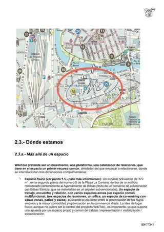 2.3.- Dónde estamos
2.3.a.- Más allá de un espacio
WikiToki pretende ser un movimiento, una plataforma, una catalizador de relaciones, que
tiene en el espacio un primer recurso común, alrededor del que empezar a relacionarse, donde
se interrelacionan tres dimensiones complementarias:
• Espacio físico (ver punto 1.5.- para más información): Un espacio polivalente de 370
m2,
, en la segunda planta del número 5 de la Plaza La Cantera, dentro de un edificio
remodelado perteneciente al Ayuntamiento de Bilbao (fruto de un convenio de colaboración
con Bilbao Ekintza, que se materializa en un alquiler subvencionado), Un espacio de
trabajo, encuentro y relación, con varios espacios-zonas (un espacio común
multifuncional, tres espacios de reuniones, un office, un espacio de co-working con
varias zonas, patios y aseos), buscando el equilibrio entre la potenciación de los flujos-
vínculos y la mayor comodidad y optimización en la convivencia diaria. La idea de lugar
físico -aunque no quiere ser lo central del proyecto WikiToki-, es importante, ya que supone
una apuesta por un espacio propio y común de trabajo / representación / visibilización /
sociabilización.
 