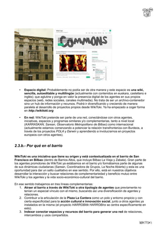 • Espacio digital: Probablemente no podía ser de otra manera y este espacio es una wiki,
sencilla, autoeditable y multilingüe (actualmente con contenidos en euskara, castellano e
inglés); que aglutine y ponga en valor la presencia digital de los agentes en sus propios
espacios (web, redes sociales, canales multimedia). No trata de ser un archivo-contenedor
sino un hub de información y recursos. Podrá ir diversificando y creciendo de manera
paralela al desarrollo de proyectos propios desde WikiToki. Ya ha empezado a coger forma
en http://wikitoki.org
• En red: WikiToki pretende ser parte de una red, conectándose con otros agentes,
iniciativas, espacios y programas similares y/o complementarias, tanto a nivel local
(KARRASKAN, Sarean, Observatorio Metropolitano de Bilbao) como internacional
(actualmente estamos comenzando a potenciar la relación transfronteriza con Burdeos, a
través de los proyectos POLA y Darwin y aprendiendo a involucrarnos en proyectos
europeos con otros agentes).
2.3.b.- Por qué en el barrio
WikiToki es una iniciativa que tiene su origen y está contextualizada en el barrio de San
Francisco en Bilbao (dentro de Barrios Altos, que incluye Bilbao La Vieja y Zabala). Gran parte de
los agentes promotores de WikiToki ya estábamos en el barrio y/o formábamos parte de algunas
de sus dinámicas ciudadanas (Sarean, Coordinadora de Grupos, La Noche Abierta) y esta es una
oportunidad para dar un salto cualitativo en ese sentido. Por ello, está en nuestros objetivos
desarrollar la interacción y buscar relaciones de complementariedad y beneficio mutuo entre
WikiToki y los agentes y la vida socio-económico-cultural del barrio.
En ese sentido trabajamos en tres líneas complementarias:
1. Atraer al barrio a través de WikiToki a otra tipología de agentes que previamente no
tenían un especial vínculo con el mismo, buscando así una diversificación de agentes y
relaciones.
2. Contribuir a la articulación de la Plaza La Cantera como un polo y entorno propicio y con
cierta especificidad para la acción cultural e innovación social, junto a otros agentes ya
instalados en la misma (el proyecto HARROBItik HARROBIra se centra específicamente en
esto).
3. Indexar conectar espacios y recursos del barrio para generar una red de relaciones,
intercambios y usos compartidos.
 