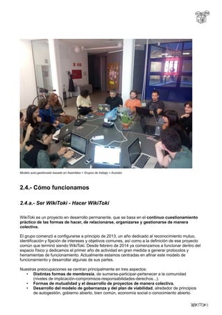 Modelo auto-gestionado basado en Asamblea + Grupos de trabajo + Auzolan
2.4.- Cómo funcionamos
2.4.a.- Ser WikiToki - Hacer WikiToki
WikiToki es un proyecto en desarrollo permanente, que se basa en el continuo cuestionamiento
práctico de las formas de hacer, de relacionarse, organizarse y gestionarse de manera
colectiva.
El grupo comenzó a configurarse a principio de 2013, un año dedicado al reconocimiento mutuo,
identificación y fijación de intereses y objetivos comunes, así como a la definición de ese proyecto
común que terminó siendo WikiToki. Desde febrero de 2014 ya comenzamos a funcionar dentro del
espacio físico y dedicamos el primer año de actividad en gran medida a generar protocolos y
herramientas de funcionamiento. Actualmente estamos centradas en afinar este modelo de
funcionamiento y desarrollar algunas de sus partes.
Nuestras preocupaciones se centran principalmente en tres aspectos:
• Distintas formas de membresía, de sumarse-participar-pertenecer a la comunidad
(niveles de implicación-compromisos-responsabilidades-derechos...).
• Formas de mutualidad y el desarrollo de proyectos de manera colectiva.
• Desarrollo del modelo de gobernanza y del plan de viabilidad, alrededor de principios
de autogestión, gobierno abierto, bien común, economía social o conocimiento abierto.
 