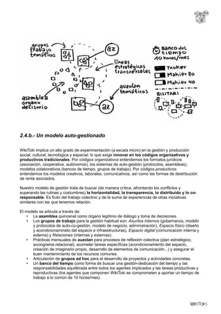 2.4.b.- Un modelo auto-gestionado
WikiToki implica un alto grado de experimentación (a escala micro) en la gestión y producción
social, cultural, tecnológica y espacial; lo que exige innovar en los códigos organizativos y
productivos tradicionales. Por códigos organizativos entendemos los formatos jurídicos
(asociación, cooperativa, autónomos), los sistemas de auto-gestión (protocolos, asambleas),
modelos colaborativos (bancos de tiempo, grupos de trabajo). Por códigos productivos
entendemos los modelos creativos, laborales, comunicativos, así como las formas de destribución
de renta asociados.
Nuestro modelo de gestión trata de buscar (de manera crítica, afrontando los conflictos y
superando las rutinas y costumbres) la horizontalidad, la transparencia, lo distribuido y lo co-
responsable. Es fruto del trabajo colectivo y de la suma de experiencias de otras iniciativas
similares con las que tenemos relación.
El modelo se articula a través de:
• La asamblea quincenal como órgano legítimo de diálogo y toma de decisiones.
• Los grupos de trabajo para la gestión habitual son: Asuntos Internos (gobernanza, modelo
y protocolos de auto-co-gestión, modelo de negocio, administración), Espacio físico (diseño
y acondicionamineto del espacio e infraestructuras), Espacio digital (comunicación interna y
externa) y Relaciones (internas y externas).
• Prácticas mensuales de auzolan para procesos de reflexión colectiva (plan estratégico,
sociograma relacional), acometer tareas específicas (acondicionamiento del espacio,
creación de imaginario propio, desarrollo de elementos de comunicación...) y asegurar el
buen mantenimiento de los recursos comunes.
• Articulación de grupos ad hoc para el desarrollo de proyectos y actividades concretas.
• Un banco del tiempo como forma de buscar una gestión-dedicación del tiempo y las
responsabilidades equilibrada entre todos los agentes implicados y las tareas productivas y
reproductivas (los agentes que componen WikiToki se comprometen a aportar un tiempo de
trabajo a lo común de 10 horas/mes).
 