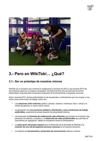 3.- Pero en WikiToki… ¿Qué?
3.1.- Ser un prototipo de nosotras mismas
WikiToki es un proyecto que comenzó a configurarse a principio de 2013 y que durante 2014 dio
sus primeros pasos en un espacio compartido. Durante el primer año de convivencia hemos
desarrollado conjuntamente numerosos protocolos de funcionamiento y proyectos comunes.
Ahora, durante 2015, hemos profundizado en las inquietudes y motivaciones que nos ocupan y nos
sirven como como motor de trabajo, como son:
• Las relaciones entre entornos público / privado, colectivo / individual, físico / virtual y el
intento de generar un nuevo marco común.
• La generación de una economía solidaria y distribuida y unas condiciones de trabajo
sostenibles, superando la actual situación de precariedad extrema.
• Las búsqueda de fórmulas de colaboración más eficientes que pongan en el centro a las
personas, los afectos y cuidados; y el desarrollo de redes profesionales que permitan el
crecimiento por agregación, desde el mutualismo frente al individualismo.
• La adecuación del propio espacio para el desarrollo de la actividad de WikiToki y la
creación de una red de espacios-recursos comunes en el conjunto del barrio.
• La creación de herramientas y protocolos de comunicación externa e interna.
 