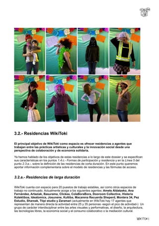 3.2.- Residencias WikiToki
El principal objetivo de WikiToki como espacio es ofrecer residencias a agentes que
trabajan entre las prácticas artísticas y culturales y la innovación social desde una
perspectiva de colaboración y de economía solidaria.
Ya hemos hablado de los objetivos de estas residencias a lo largo de este dossier y se especifican
sus características en los puntos 1.4.c.- Formas de participación y residencia y en la Línea 5 del
punto 2.3.a.-, sobre la definición de las residencias de corta duración. En este punto queremos
aportar información complementaria sobre el modelo de residencias y las fórmulas de acceso.
3.2.a.- Residencias de larga duración
WikiToki cuenta con espacio para 20 puestos de trabajo estables, así como otros espacios de
trabajo no continuado. Actualmente acoge a los siguientes agentes: Amets Aldatzeko, Ana
Fernández, Artaziak, Basurama, Clickea, ColaBoraBora, Dooroom Collective, Histeria
Kolektiboa, Ideatomics, Josunene, Kultiba, Macarena Recuerda Sheperd, Montera 34, Pez
Estudio, Shareak, Ttipi studio y Zaramari (actualmente en WikiToki hay 17 agentes que
representan de manera directa la actividad entre 25 y 35 personas -según el pico de actividad-) Un
grupo de carácter interdisciplinar entre las artes visuales y performativas, el diseño, la arquitectura,
las tecnologías libres, la economía social y el consumo colaborativo o la mediación cultural.
 