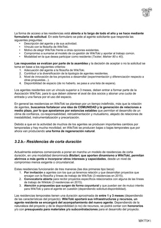 La forma de acceso a las residencias está abierta a lo largo de todo el año y se hace mediante
formulario de solicitud. En este formulario se pide al agente solicitante que responda las
siguientes preguntas:
• Descripción del agente y de sus actividad.
• Vínculo con la filosofía de WikiToki.
• Motivo de elegir WikiToki frente a otras opciones existentes.
• Compromiso a sumarse al modelo de co-gestión de WikiToki y aportar al trabajo común.
• Modalidad en la que desea participar como residente (Txoker, Mahier 80 o 40).
Las respuestas se evalúan por parte de la asamblea y la decisión de aceptar o no la solicitud se
toma en base a los siguientes criterios:
1. Adecuación del agente a la filosofía de WikiToki.
2. Contribuir a la diversificación de la tipología de agentes residentes.
3. Nivel de innovación de los proyectos a desarrollar (experimentación y diferenciación respecto a
otras propuestas...).
4. Disponibilidad de espacio (de no haberlo, se pasa a una lista de espera).
Los agentes residentes con un vínculo superior a 3 meses, deben entrar a formar parte de la
Asociación WikiToki, para lo que deben obtener el aval de dos socios y abonar una cuota de
entrada y una fianza por el uso del espacio.
En general las residencias en WikiToki se plantean por un tiempo indefinido, más que la rotación
de agentes, buscamos fortalecer una idea de COMUNIDAD y la generación de relaciones a
medio plazo, por lo que apostamos por estancias estables que permitan el desarrollo de un
clima de confianza, co-responsabilidad, retroalimentación y mutualismo, alejado de relaciones de
inestabilidad, instrumentalización y precarización.
Debido a que en la actividad de muchos de los agentes se producen importantes cambios por
temporadas y hay mucha movilidad, en WikiToki se producen bajas o bajas temporales que por
ahora van produciendo una forma de regeneración natural.
3.2.b.- Residencias de corta duración
Actualmente estamos comenzando a poner en marcha un modelo de residencias de corta
duración, en una modalidad denominada Bisitari, que aporten dinamismo a WikiToki, permitan
abrirnos a más gente e incorporar otros intereses y capacidades, desde un nivel de
compromiso menos exigente o circunstancial.
Estas residencias funcionarán de tres maneras (las dos primeras tipo beca):
1. Por invitación a agentes con los que ya tenemos relación y que desarrollan proyectos que
encajan con la filosofía y líneas de trabajo de WikiToki (3 residencias en 2015).
2. Convocatoria abierta para recibir proyectos específicos relacionados con alguna de las líneas
de trabajo de Wikitoki (3 residencias en 2015).
3. Atención a propuestas que surgen de forma coyuntural y que puedan ser de mutuo interés
para WikiToki y para el agente en cuestión (dependiendo solicitud-disponibilidad).
Las residencias temporales tienen una duración aproximada de entre 1 y 3 meses (dependiendo
de las características del proyecto). WikiToki aportará sus infraestructuras y recursos, un
agente residente se encargará del acompañamiento del nuevo agente. Dependiendo de la
naturaleza del proyecto y de la disponibilidad (o no) de recursos, se podrá contar con honorarios
y/o con presupuesto para materiales y/o subcontrataciones para el desarrollo del proyecto.
 