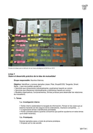 Proceso de trabajo para la definición de las líneas estratégicas de WikiToki en 2015
Linea 1
Sobre el desarrollo práctico de la idea de mutualidad
Grupo responsable: Asuntos Internos
Objetivo: Identificar y conocer ejemplos (Jazar, Pola, GrupoECOS, Tangente, Smart
Iberia...) que nos puedan ayudar en:
> Servicios que consumimos individualmente y podríamos hacerlo en común.
> Servicios que ofrecemos individualmente y podríamos hacerlo en común.
> Modelos organizativos, funcionamientos, formas jurídicas para desarrollar las relaciones
de mutualismo.
1.- Tareas
1.a.- Investigación interna
> Tanteo interno (sistematizar la recogida de información). Pensar en las cosas que ya
estamos haciendo así (los seguros de los ordenadores, impresora compartida, …).
> Ir organizando temas e identificando prioridades.
> Primer contraste externo (quienes conocemos que podrían ayudarnos en estos temas
-ya lo están haciendo).
1.b.- Prototipado
Generar ejemplos-casos a modo de primeros prototipos.
> Empezar por lo más sencillo.
 