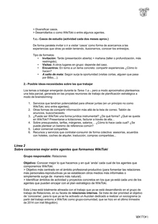 > Diversificar casos.
> Desarrollarlos o como WikiToki o entre algunos agentes.
1.c.- Casos de estudio (actividad cada dos meses aprox.)
De forma paralela invitar o ir a visitar ‘casos’ como forma de acercarnos a las
experiencias que otras ya están teniendo, ilusionarnos, conocer los entresijos.
Tipo de formatos:
• Invitación: Tarde (presentación abierta) + mañana (taller o profundización, más
restringido),
• Visitas: A otros lugares en grupo: depende del caso.
• Encuentros: En torno a un tema concreto: compartir experiencias ¿Cómo lo
hacen?
• A salto de mata: Según surja la oportunidad (visitas cortas, alguien que pasa
por Bilbo,...).
2.- Posible ideas-necesidades sobre las que trabajar
Los temas a trabajar emergerán durante la Tarea 1.a.-, pero a modo aproximativo planteamos
una lista parcial, generada en las propias reuniones de trabajo de planificación estratégica a
modo de brainstorming:
1. Servicios que tendrían potencialidad para ofrecer juntas (en un principio no como
WikiToki, sino entre agentes).
2. Otras formas de compartir información más allá de la lista de correo. Tablón de
anuncios, busco/necesito.
3. ¿Puede ser WikiToki una forma jurídica instrumental? ¿De qué forma? ¿Qué se queda
en WikiToki? Presentarse a licitaciones, facturar a través de ella…
4. Sobre presupuestos, tarifas, márgenes, salarios… ¿Cómo lo hace cada cual? ¿Se
puede plantear un baremo de referencia común?
5. Labor comercial compartida.
6. Recursos y servicios que contratar-consumir de forma colectiva: asesorías, acuerdos
con hoteles, coches de alquiler, traducción, compras compartidas...
Línea 2
Sobre conocerse mejor entre agentes que formamos WikiToki
Grupo responsable: Relaciones
Objetivo: Conocer mejor lo que hacemos y en qué ‘anda’ cada cual de los agentes que
componemos WikiToki.
> Objetivo más centrado en el ámbito profesional-productivo (para fomentar las relaciones
más personales-reproductivas ya se establecen otros medios más informales o
simplemente surge de manera más natural).
> Identificar ámbitos de actividad y proyectos concretos en los que ya está cada uno de los
agentes que pueden encajar con el plan estratégico de WikiToki.
Esta Línea está totalmente alineada con el trabajo que ya se está desarrollando en el grupo de
trabajo de Relaciones, en su faceta de relaciones internas. Se trata de dar prioridad al objetivo
de ‘conocerse’, para lo que ya se ha activado un Auzolan dedicado a realizar un sociograma (a
partir del trabajo entorno a WikiToki como grupo-comunidad, que se hizo en el último trimestre
de 2014 con Irati Mogollón).
 