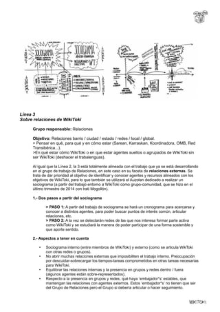 Línea 3
Sobre relaciones de WikiToki
Grupo responsable: Relaciones
Objetivo: Relaciones barrio / ciudad / estado / redes / local / global.
> Pensar en qué, para qué y en cómo estar (Sarean, Karraskan, Koordinadora, OMB, Red
Transibérica...).
>En qué estar cómo WikiToki o en que estar agentes sueltos o agrupados de WikiToki sin
ser WikiToki (deshacer el trabalenguas).
Al igual que la Línea 2, la 3 está totalmente alineada con el trabajo que ya se está desarrollando
en el grupo de trabajo de Relaciones, en este caso en su faceta de relaciones externas. Se
trata de dar prioridad al objetivo de identificar y conocer agentes y recursos alineados con los
objetivos de WikiToki, para lo que también se utilizará el Auzolan dedicado a realizar un
sociograma (a partir del trabajo entorno a WikiToki como grupo-comunidad, que se hizo en el
último trimestre de 2014 con Irati Mogollón).
1.- Dos pasos a partir del sociograma
> PASO 1: A partir del trabajo de sociograma se hará un cronograma para acercarse y
conocer a distintos agentes, para poder buscar puntos de interés común, articular
relaciones, etc.
> PASO 2: A la vez se detectarán redes de las que nos interesa formar parte activa
como WikiToki y se estudiará la manera de poder participar de una forma sostenible y
que aporte sentido.
2.- Aspectos a tener en cuenta
• Sociograma interno (entre miembros de WikiToki) y externo (como se articula WikToki
con otras redes o grupos).
• No abrir muchas relaciones externas que imposibiliten el trabajo interno. Preocupación
por descuidar-sobrecargar los tiempos-tareas comprometidos en otras tareas necesarias
para WikiToki.
• Equilibrar las relaciones internas y la presencia en grupos y redes dentro / fuera
(algunos agentes están sobre-representados).
• Respecto a la presencia en grupos y redes, qué haya ‘embajador*s’ estables, que
mantengan las relaciones con agentes externos. Estos ‘embajador*s’ no tienen que ser
del Grupo de Relaciones pero el Grupo si debería articular o hacer seguimiento.
 