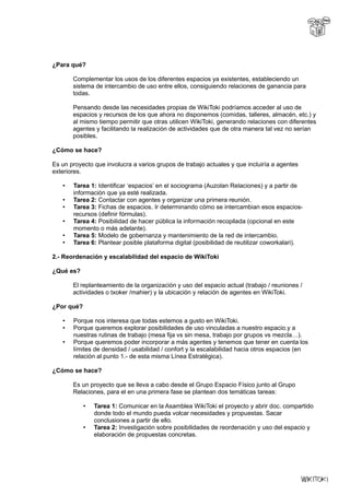 ¿Para qué?
Complementar los usos de los diferentes espacios ya existentes, estableciendo un
sistema de intercambio de uso entre ellos, consiguiendo relaciones de ganancia para
todas.
Pensando desde las necesidades propias de WikiToki podríamos acceder al uso de
espacios y recursos de los que ahora no disponemos (comidas, talleres, almacén, etc.) y
al mismo tiempo permitir que otras utilicen WikiToki, generando relaciones con diferentes
agentes y facilitando la realización de actividades que de otra manera tal vez no serían
posibles.
¿Cómo se hace?
Es un proyecto que involucra a varios grupos de trabajo actuales y que incluiría a agentes
exteriores.
• Tarea 1: Identificar ‘espacios’ en el sociograma (Auzolan Relaciones) y a partir de
información que ya esté realizada.
• Tarea 2: Contactar con agentes y organizar una primera reunión.
• Tarea 3: Fichas de espacios. Ir determinando cómo se intercambian esos espacios-
recursos (definir fórmulas).
• Tarea 4: Posibilidad de hacer pública la información recopilada (opcional en este
momento o más adelante).
• Tarea 5: Modelo de gobernanza y mantenimiento de la red de intercambio.
• Tarea 6: Plantear posible plataforma digital (posibilidad de reutilizar coworkalari).
2.- Reordenación y escalabilidad del espacio de WikiToki
¿Qué es?
El replanteamiento de la organización y uso del espacio actual (trabajo / reuniones /
actividades o txoker /mahier) y la ubicación y relación de agentes en WikiToki.
¿Por qué?
• Porque nos interesa que todas estemos a gusto en WikiToki.
• Porque queremos explorar posibilidades de uso vinculadas a nuestro espacio.y a
nuestras rutinas de trabajo (mesa fija vs sin mesa, trabajo por grupos vs mezcla…).
• Porque queremos poder incorporar a más agentes y tenemos que tener en cuenta los
límites de densidad / usabilidad / confort y la escalabilidad hacia otros espacios (en
relación al punto 1.- de esta misma Línea Estratégica).
¿Cómo se hace?
Es un proyecto que se lleva a cabo desde el Grupo Espacio Físico junto al Grupo
Relaciones, para el en una primera fase se plantean dos temáticas tareas:
• Tarea 1: Comunicar en la Asamblea WikiToki el proyecto y abrir doc. compartido
donde todo el mundo pueda volcar necesidades y propuestas. Sacar
conclusiones a partir de ello.
• Tarea 2: Investigación sobre posibilidades de reordenación y uso del espacio y
elaboración de propuestas concretas.
 