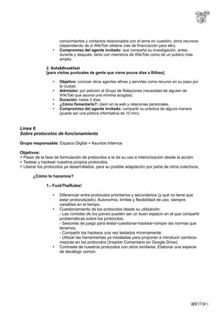 conocimientos y contactos relacionados con el tema en cuestión, otros recursos
(dependiendo de si WikiToki obtiene vías de financiación para ello).
• Compromiso del agente invitado: que comparta su investigación, antes,
durante y después, tanto con miembros de WikiToki como de un público más
amplio.
2. Sofa&Breakfast
[para visitas puntuales de gente que viene pocos días a Bilbao]
• Objetivo: conocer otros agentes afines y servirles como recurso en su paso por
la ciudad.
• Admisión: por petición al Grupo de Relaciones (necesidad de alguien de
WikiToki que asuma una mínima acogida).
• Duración: hasta 3 días.
• ¿Cómo fomentarlo?: claim en la web y relaciones personales.
• Compromiso del agente invitado: compartir su práctica de alguna manera
(puede ser una píldora informativa de 10 min).
Línea 6
Sobre protocolos de funcionamiento
Grupo responsable: Espacio Digital + Asuntos Internos
Objetivos:
> Pasar de la fase de formulación de protocolos a la de su uso e interiorización desde la acción.
> Testear y hackear nuestros propios protocolos.
> Liberar los protocolos ya desarrollados, para su posible adaptación por parte de otros colectivos.
¿Cómo lo hacemos?
1.- FuckTheRules!
• Diferenciar entre protocolos prioritarios y secundarios (y qué no tiene que
estar protocolizado). Autonomía, límites y flexibilidad de uso, siempre
variables en el tiempo.
• Cuestionamiento de los protocolos desde su utilización:
- Las comidas de los jueves pueden ser un buen espacio en el que compartir
problemáticas sobre los protocolos.
- Sesiones de juego para testar-cuestionar-hackear-romper las normas que
tenemos.
- Compartir los hackeos una vez testados mínimamente.
- Utilizar las herramientas ya instaladas para proponer e introducir cambios-
mejoras en los protocolos (Insertar Comentario en Google Drive).
• Contraste de nuestros protocolos con otros similares. Elaborar una especie
de decálogo común.
 