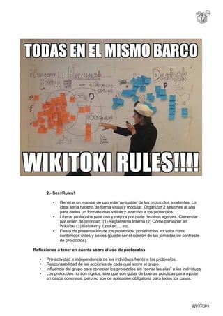 2.- SexyRules!
• Generar un manual de uso más ‘amigable’ de los protocolos existentes. Lo
ideal sería hacerlo de forma visual y modular. Organizar 2 sesiones al año
para darles un formato más visible y atractivo a los protocolos.
• Liberar protocolos para uso y mejora por parte de otros agentes. Comenzar
por orden de prioridad: (1) Reglamento Interno (2) Cómo participar en
WikiToki (3) Baitoker y Eztoker,.... etc.
• Fiesta de presentación de los protocolos, poniéndolos en valor como
contenidos útiles y sexies (puede ser el colofón de las jornadas de contraste
de protocolos).
Reflexiones a tener en cuenta sobre el uso de protocolos
• Pro-actividad e independencia de los individuos frente a los protocolos.
• Responsabilidad de las acciones de cada cual sobre el grupo.
• Influencia del grupo para controlar los protocolos sin “cortar las alas” a los individuos
• Los protocolos no son rígidos, sino que son guías de buenas prácticas para ayudar
en casos concretos, pero no son de aplicación obligatoria para todos los casos.
 