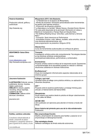 Histeria Kolektiboa
Producción cultural, gráfica y
audiovisual.
http://histeriak.org
#Karpinteria 2015: Arte Bastardo:
- 12 Residencias en el espacio de #Karpinteria,
- Klínika de proyectos* (formación personalizada sobre herramientas
de gestión para agentes artístico),
- Producción de proyectos artísticos:
“La Naturaleza y su temblor” (Moare Danza y Societat Doctor Alonso),
“En esta parte esquinada de la península” (formación en Lisboa y
Madrid en Composición a Tiempo Real con Claudia Dias),
“The Walking Reading Group” (Ania Bas, Lydia Ashman y Simone
Mair) *
- Formación: Serie Intensivos en Performance
- Actividades (música, ruido, talleres, recitales, actos amorfos, ciclo de
cine directoras latinoamericanas, etc)
(esta programación se presenta a Sorgune 2015)
Hilando Fino
Curso de herramientas audiovisuales con enfoque de género.
IDEATOMICS- Saioa Olmo
artista
www.ideatomics.com
http://transarte.wordpress.com
Transarte
Investigación artística sobre arte comportamental. Tecnologías blandas
en las prácticas artísticas contemporáneas
(participativas/colaborativas, performativas y contextuales).
Eromecánica
Proyecto artístico sobre la erótica de la maquinaria social. Expresiones
comportamentales de la sexualidad puestas en relación a distintas
situaciones cotidianas en diversas instituciones.
#LoRelacional *
Grupo de investigación informal sobre aspectos relacionales de la
dinámica grupal.
Josunene Ilustración
ILUSTRACIÓN/ Editorial, prensa,
publicitaria, técnica. Impresa,
digital, audiovisual.
DIBUJO/ En directo, graphic
recording, dibujo reportaje,
cuaderno de viaje.
FORMACIÓN/ Talleres sobre
técnicas o temáticos.
josunene.com
Collage y qué más*
Jornadas sobre el collage como práctica artística y su aplicación en
diferentes disciplinas.
OFF *
Proyecto entre lo escénico-performativo y el design thinking para
articular un festival dentro del festival BAD.
Dibujatolrato
Grupo abierto que explora desde la práctica el dibujar colectivamente
en las calles de Bilbao.
ASÍ ME VEO
Libro publicado con ejercicios para abordar el mirarse a través del
dibujo.
Breve historia del pimiento para uso de la vida extraterrestre
Publicación.
Kultiba, cambios culturales
Consultoria cultural dedicada al
diseño y desarrollo de planes
estrategicos y programas operativos
para la gestion de la cultura y el arte.
www.kultiba.net
Mes emprendizaje Erandio
Diseño y dinamización de sesiones para facilitar y asesorar en el
emprendizaje en Behargintza Erandio.
Plan estratégico Ametx
Reflexión estratégica de Ametx erakunde autonomoa.
 