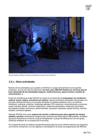 Parte del público asistente al concierto de Elbis Rever durante la Gau Irekia 2014
3.3.c.- Otras actividades
Muchas de las actividades que suceden en WikiToki no surgen directamente de los agentes
residentes, sino de otro tipo de relaciones. En esos caso, WikiToki facilita sus recursos para el
buen desarrollo de las actividades (espacio, medios técnicos, apoyo humano, canales de
comunicación...).
El tipo de actividad que acoge WikiToki se centra en el desarrollo de propuestas con incidencia
cultural, social, urbana, económica y/o política. Damos prioridad a actividades relacionadas con
el propio contexto del barrio y/o que giren alrededor de ámbitos-prácticas como: co-creación,
hibridación, prácticas_artísticas, creatividad aplicada, P2P, procomún, emprendimiento y economía
social, empresa abierta, consumo colaborativo, urbanismo participativo, desarrollo comunitario,
tecnologías sociales, feminismos, performatividad, educación expandida, design thinking, ciencias
sociales, narrativas digitales...
Además WikiToki sirve como espacio de reunión y referencia para otros agentes de manera
estable o puntual. Actualmente acogemos las reuniones del Observatorio Metropolitano de Bilbao,
del grupo Arquitectura e infancia, el grupo Dibujatolrato, el grupo #LoRelacional o de otro grupo
Etxekoop alrededor de un proyecto de co-housing.
En el siguiente punto se explican esquemáticamente algunos de los criterios básicos que seguimos
a la hora de vincularnos o no con agentes y actividades en el marco de programación de WikiToki.
 