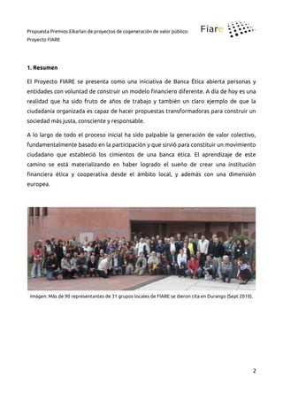 Propuesta Premios Elkarlan de proyectos de cogeneración de valor público:
Proyecto FIARE
1. Resumen
El Proyecto FIARE se presenta como una iniciativa de Banca Ética abierta personas y
entidades con voluntad de construir un modelo inanciero diferente. A día de hoy es una
realidad que ha sido fruto de años de trabajo y también un claro ejemplo de que la
ciudadanía organizada es capaz de hacer propuestas transformadoras para construir un
sociedad más justa, consciente y responsable.
A lo largo de todo el proceso inicial ha sido palpable la generación de valor colectivo,
fundamentalmente basado en la participación y que sirvió para constituir un movimiento
ciudadano que estableció los cimientos de una banca ética. El aprendizaje de este
camino se está materializando en haber logrado el sueño de crear una institución
inanciera ética y cooperativa desde el ámbito local, y además con una dimensión
europea.
Imágen: Más de 90 representantes de 31 grupos locales de FIARE se dieron cita en Durango (Sept 2010).
2
 