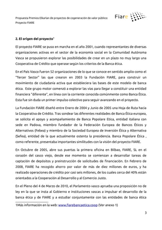 Propuesta Premios Elkarlan de proyectos de cogeneración de valor público:
Proyecto FIARE
2. El origen del proyecto1
El proyecto FIARE se puso en marcha en el año 2001, cuando representantes de diversas
organizaciones activas en el sector de la economía social en la Comunidad Autónoma
Vasca se propusieron explorar las posibilidades de crear en un plazo no muy largo una
Cooperativa de Crédito que operase según los criterios de la Banca ética.
En el País Vasco fueron 52 organizaciones de lo que se conoce en sentido amplio como el
“Tercer Sector” las que crearon en 2003 la Fundación FIARE, para construir un
movimiento de ciudadanía activa que estableciera las bases de este modelo de banca
ética. Este grupo motor comenzó a explorar las vías para llegar a constituir una entidad
inanciera “diferente”, en línea con la corriente conocida comúnmente como Banca Ética.
Esta fue sin duda un primer impulso colectivo para seguir avanzando en el proyecto.
La Fundación FIARE diseñó entre Enero de 2004 y Junio de 2005 una Hoja de Ruta hacia
la Cooperativa de Crédito. Tras sondear las diferentes realidades de Banca Ética europea,
se solicita el apoyo y acompañamiento de Banca Popolare Etica, entidad italiana con
sede en Padova, miembro fundador de la Federación Europea de Bancos Éticos y
Alternativos (Febea) y miembro de la Sociedad Europea de Inversión Ética y Alternativa
(Sefea), entidad de la que actualmente ostenta la presidencia. Banca Popolare Ética ,
como referente, presentaba importantes similitudes con la visión del proyecto FIARE.
En Octubre de 2005, abre sus puertas la primera oicina en Bilbao, FIARE, SL en el
corazón del casco viejo, desde ese momento se comienzan a desarrollar tareas de
captación de depósitos y preinstrucción de solicitudes de inanciación. En Febrero de
2008, FIARE ha recogido ahorro por valor de más de diez millones de euros, y ha
realizado operaciones de crédito por casi seis millones, de los cuales cerca del 40% están
orientados a la Cooperación al Desarrollo y al Comercio Justo.
En el Pleno del 4 de Marzo de 2010, el Parlamento vasco aprueba una proposición no de
ley en la que se insta al Gobierno e instituciones vascas a impulsar el desarrollo de la
banca ética y de FIARE y a estudiar conjuntamente con las entidades de banca ética
1Más información en la web: www.iarebancaetica.coop (Ver anexo 1)
3
 