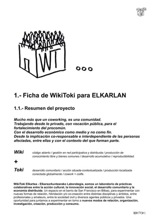 1.- Ficha de WikiToki para ELKARLAN
1.1.- Resumen del proyecto
Mucho más que un coworking, es una comunidad.
Trabajando desde lo privado, con vocación pública, para el
fortalecimiento del procomún.
Con el desarrollo económico como medio y no como fin.
Desde la implicación co-responsable e interdependiente de las personas
afectadas, entre ellas y con el contexto del que forman parte.
Wiki código abierto / gestión en red participativa y distribuida / producción de
conocimiento libre y bienes comunes / desarrollo acumulativo / reproductibilidad.
+
Toki desarrollo comunitario / acción situada-contextualizada / producción localizada
conectada globalmente / cowork + colife.
WikiToki Elkartea - Elkarsorkuntzarako Laborategia, somos un laboratorio de prácticas
colaborativas entre la acción cultural, la innovación social, el desarrollo comunitario y la
economía distribuida. Un espacio en el barrio de San Francisco en Bilbao, para experimentar con
nuevas formas de relación, hibridación y/o co-creación entre distintas disciplinas y ámbitos, entre
profesionales y amateurs, entre la sociedad civil y diversos agentes públicos y privados. Una
oportunidad para juntamos a experimentar en torno a nuevos modos de relación, organización,
investigación, creación, producción y consumo.
 
