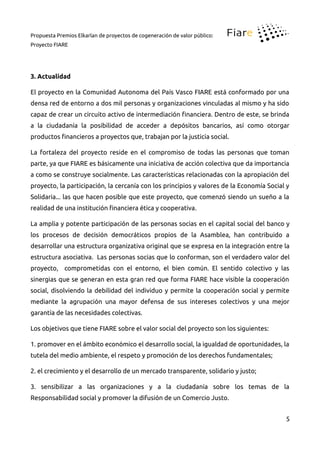 Propuesta Premios Elkarlan de proyectos de cogeneración de valor público:
Proyecto FIARE
3. Actualidad
El proyecto en la Comunidad Autonoma del País Vasco FIARE está conformado por una
densa red de entorno a dos mil personas y organizaciones vinculadas al mismo y ha sido
capaz de crear un circuito activo de intermediación inanciera. Dentro de este, se brinda
a la ciudadanía la posibilidad de acceder a depósitos bancarios, así como otorgar
productos inancieros a proyectos que, trabajan por la justicia social.
La fortaleza del proyecto reside en el compromiso de todas las personas que toman
parte, ya que FIARE es básicamente una iniciativa de acción colectiva que da importancia
a como se construye socialmente. Las características relacionadas con la apropiación del
proyecto, la participación, la cercanía con los principios y valores de la Economía Social y
Solidaria... las que hacen posible que este proyecto, que comenzó siendo un sueño a la
realidad de una institución inanciera ética y cooperativa.
La amplia y potente participación de las personas socias en el capital social del banco y
los procesos de decisión democráticos propios de la Asamblea, han contribuido a
desarrollar una estructura organizativa original que se expresa en la integración entre la
estructura asociativa. Las personas socias que lo conforman, son el verdadero valor del
proyecto, comprometidas con el entorno, el bien común. El sentido colectivo y las
sinergias que se generan en esta gran red que forma FIARE hace visible la cooperación
social, disolviendo la debilidad del individuo y permite la cooperación social y permite
mediante la agrupación una mayor defensa de sus intereses colectivos y una mejor
garantía de las necesidades colectivas.
Los objetivos que tiene FIARE sobre el valor social del proyecto son los siguientes:
1. promover en el ámbito económico el desarrollo social, la igualdad de oportunidades, la
tutela del medio ambiente, el respeto y promoción de los derechos fundamentales;
2. el crecimiento y el desarrollo de un mercado transparente, solidario y justo;
3. sensibilizar a las organizaciones y a la ciudadanía sobre los temas de la
Responsabilidad social y promover la difusión de un Comercio Justo.
5
 