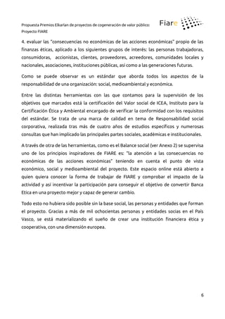 Propuesta Premios Elkarlan de proyectos de cogeneración de valor público:
Proyecto FIARE
4. evaluar las “consecuencias no económicas de las acciones económicas” propio de las
inanzas éticas, aplicado a los siguientes grupos de interés: las personas trabajadoras,
consumidoras, accionistas, clientes, proveedores, acreedores, comunidades locales y
nacionales, asociaciones, instituciones públicas, así como a las generaciones futuras.
Como se puede observar es un estándar que aborda todos los aspectos de la
responsabilidad de una organización: social, medioambiental y económica.
Entre las distintas herramientas con las que contamos para la supervisión de los
objetivos que marcados está la certiicación del Valor social de ICEA, Instituto para la
Certiicación Ética y Ambiental encargado de veriicar la conformidad con los requisitos
del estándar. Se trata de una marca de calidad en tema de Responsabilidad social
corporativa, realizada tras más de cuatro años de estudios especíicos y numerosas
consultas que han implicado las principales partes sociales, académicas e institucionales.
A través de otra de las herramientas, como es el Balance social (ver Anexo 2) se supervisa
uno de los principios inspiradores de FIARE es: “la atención a las consecuencias no
económicas de las acciones económicas” teniendo en cuenta el punto de vista
económico, social y medioambiental del proyecto. Este espacio online está abierto a
quien quiera conocer la forma de trabajar de FIARE y comprobar el impacto de la
actividad y así incentivar la participación para conseguir el objetivo de convertir Banca
Etica en una proyecto mejor y capaz de generar cambio.
Todo esto no hubiera sido posible sin la base social, las personas y entidades que forman
el proyecto. Gracias a más de mil ochocientas personas y entidades socias en el País
Vasco, se está materializando el sueño de crear una institución inanciera ética y
cooperativa, con una dimensión europea.
6
 