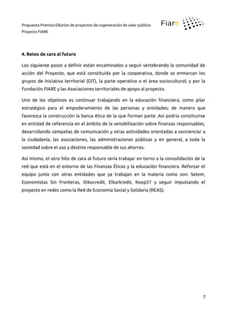 Propuesta Premios Elkarlan de proyectos de cogeneración de valor público:
Proyecto FIARE
4. Retos de cara al futuro
Los siguiente pasos a deinir están encaminados a seguir vertebrando la comunidad de
acción del Proyecto, que está constituida por la cooperativa, donde se enmarcan los
grupos de iniciativa territorial (GIT), la parte operativa o el área sociocultural; y por la
Fundación FIARE y las Asociaciones territoriales de apoyo al proyecto.
Uno de los objetivos es continuar trabajando en la educación inanciera, como pilar
estratégico para el empoderamiento de las personas y entidades; de manera que
favorezca la construcción la banca ética de la que forman parte. Así podría constituirse
en entidad de referencia en el ámbito de la sensibilización sobre inanzas responsables,
desarrollando campañas de comunicación y otras actividades orientadas a concienciar a
la ciudadanía, las asociaciones, las administraciones públicas y en general, a toda la
sociedad sobre el uso y destino responsable de sus ahorros.
Así mismo, el otro hito de cara al futuro sería trabajar en torno a la consolidación de la
red que está en el entorno de las Finanzas Éticas y la educación inanciera. Reforzar el
equipo junto con otras entidades que ya trabajan en la materia como son: Setem,
Economistas Sin Fronteras, Oikocredit, Elkarkredit, Koop57 y seguir impulsando el
proyecto en redes como la Red de Economía Social y Solidaria (REAS).
7
 
