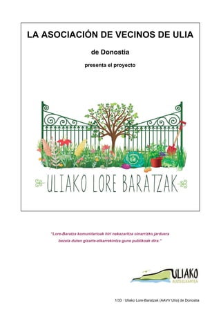  
 
LA ASOCIACIÓN DE VECINOS DE ULIA 
 
de Donostia 
 
presenta el proyecto 
 
 
 
 
“Lore­Baratza komunitarioak hiri nekazaritza oinarrizko jarduera 
bezela duten gizarte­elkarrekintza gune publikoak dira.” 
 
 
 
 
 
 
1/33 ∙ Uliako Lore­Baratzak (AAVV Ulía) de Donostia 
 