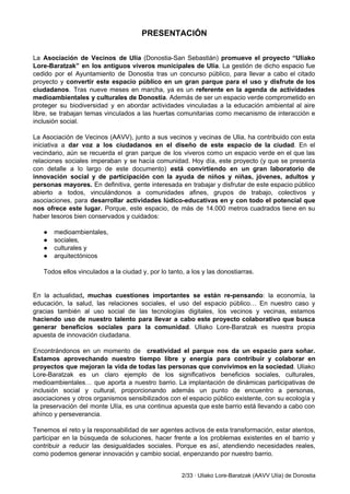 PRESENTACIÓN 
 
 
La ​Asociación de Vecinos de Ulia (Donostia­San Sebastián) ​promueve el proyecto “Uliako                       
Lore­Baratzak” en los antiguos viveros municipales de Ulía​. La gestión de dicho espacio fue                           
cedido por el Ayuntamiento de Donostia tras un concurso público, para llevar a cabo el citado                               
proyecto y ​convertir este espacio público en un gran parque para el uso y disfrute de los                                 
ciudadanos​. Tras nueve meses en marcha, ya es un ​referente en la agenda de actividades                             
medioambientales y culturales de Donostia​. Además de ser un espacio verde comprometido en                         
proteger su biodiversidad y en abordar actividades vinculadas a la educación ambiental al aire                           
libre, se trabajan temas vinculados a las huertas comunitarias como mecanismo de interacción e                           
inclusión social. 
 
La Asociación de Vecinos (AAVV), junto a sus vecinos y vecinas de Ulia, ha contribuido con esta                                 
iniciativa a dar voz a los ciudadanos en el diseño de este espacio de la ciudad​. En el                                   
vecindario, aún se recuerda el gran parque de los viveros como un espacio verde en el que las                                   
relaciones sociales imperaban y se hacía comunidad. Hoy día, este proyecto (y que se presenta                             
con detalle a lo largo de este documento) ​está convirtiendo en un gran laboratorio de                             
innovación social y de participación con la ayuda de niños y niñas, jóvenes, adultos y                             
personas mayores. ​En definitiva, gente interesada en trabajar y disfrutar de este espacio público                           
abierto a todos, vinculándonos a comunidades afines, grupos de trabajo, colectivos y                       
asociaciones, para ​desarrollar actividades lúdico­educativas en y con todo el potencial que                       
nos ofrece este lugar. ​Porque, este espacio, de más de 14.000 metros cuadrados tiene en su                               
haber tesoros bien conservados y cuidados: 
 
● medioambientales, 
● sociales, 
● culturales y 
● arquitectónicos 
 
Todos ellos vinculados a la ciudad y, por lo tanto, a los y las donostiarras. 
 
 
En la actualidad​, muchas cuestiones importantes se están re­pensando​: la economía, la                       
educación, la salud, las relaciones sociales, el uso del espacio público… En nuestro caso y                             
gracias también al uso social de las tecnologías digitales, los vecinos y vecinas, estamos                           
haciendo uso de nuestro talento para llevar a cabo este proyecto colaborativo que busca                           
generar beneficios sociales para la comunidad​. Uliako Lore­Baratzak es nuestra propia                     
apuesta de innovación ciudadana. 
 
Encontrándonos en un momento de creatividad el parque nos da un espacio para soñar.                             
Estamos aprovechando nuestro tiempo libre y energía para contribuir y colaborar en                       
proyectos que mejoran la vida de todas las personas que convivimos en la sociedad​. Uliako                             
Lore­Baratzak es un claro ejemplo de los significativos beneficios sociales, culturales,                     
medioambientales… que aporta a nuestro barrio. La implantación de dinámicas participativas de                       
inclusión social y cultural, proporcionando además un punto de encuentro a personas,                       
asociaciones y otros organismos sensibilizados con el espacio público existente, con su ecología y                           
la preservación del monte Ulía, es una continua apuesta que este barrio está llevando a cabo con                                 
ahínco y perseverancia. 
 
Tenemos el reto y la responsabilidad de ser agentes activos de esta transformación, estar atentos,                             
participar en la búsqueda de soluciones, hacer frente a los problemas existentes en el barrio y                               
contribuir a reducir las desigualdades sociales. Porque es así, atendiendo necesidades reales,                       
como podemos generar innovación y cambio social, enpenzando por nuestro barrio. 
 
2/33 ∙ Uliako Lore­Baratzak (AAVV Ulía) de Donostia 
 