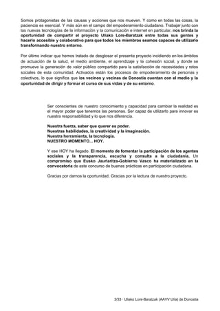 Somos protagonistas de las causas y acciones que nos mueven. Y como en todas las cosas, la                                 
paciencia es esencial. Y más aún en el campo del empoderamiento ciudadano. Trabajar junto con                             
las nuevas tecnologías de la información y la comunicación e internet en particular, ​nos brinda la                               
oportunidad de compartir el proyecto Uliako Lore­Baratzak entre todas sus gentes y                       
hacerlo accesible y colaborativo para que todos los miembros seamos capaces de utilizarlo                         
transformando nuestro entorno​. 
  
Por último indicar que hemos tratado de desglosar el presente proyecto incidiendo en los ámbitos                             
de actuación de la salud, el medio ambiente, el aprendizaje y la cohesión social, y donde se                                 
promueve la generación de valor público compartido para la satisfacción de necesidades y retos                           
sociales de esta comunidad. Activados están los procesos de empoderamiento de personas y                         
colectivos, lo que significa que l​os vecinos y vecinas de Donostia cuentan con el medio y la                                 
oportunidad de dirigir y formar el curso de sus vidas y de su entorno​. 
 
 
 
Ser conscientes de nuestro conocimiento y capacidad para cambiar la realidad es                       
el mayor poder que tenemos las personas. Ser capaz de utilizarlo para innovar es                           
nuestra responsabilidad y lo que nos diferencia. 
 
Nuestra fuerza, saber que querer es poder. 
Nuestras habilidades, la creatividad y la imaginación. 
Nuestra herramienta, la tecnología. 
NUESTRO MOMENTO... HOY. 
 
Y ese HOY ha llegado. ​El momento de fomentar la participación de los agentes                           
sociales y la transparencia, escucha y consulta a la ciudadanía. ​Un                     
compromiso que Eusko Jaurlaritza­Gobierno Vasco ha materializado en la                 
convocatoria ​de este concurso de buenas prácticas en participación ciudadana. 
 
Gracias por darnos la oportunidad. Gracias por la lectura de nuestro proyecto. 
 
 
 
 
 
 
 
 
 
 
 
 
 
 
 
 
 
 
 
3/33 ∙ Uliako Lore­Baratzak (AAVV Ulía) de Donostia 
 