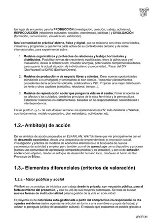 Un lugar de encuentro para la PRODUCCIÓN (investigación, creación, trabajo, activismo),
REPRODUCCIÓN (relaciones culturales, sociales, económicas, políticas ) y DIVULGACIÓN
(formación, comunicación, visualización, exhibición).
Una 'comunidad de práctica' abierta, física y digital, que se relaciona con otras comunidades,
iniciativas y programas; y que forma parte activa de su contexto más cercano y de redes
internacionales, para experimentar sobre:
1. Modelos organizativos y protocolos de relaciones y trabajo horizontales y
distribuidos. Posibilitar formas de crecimiento equilibradas, entre la adhocracia y el
mutualismo, desde la colaboración, creando sinergias, potenciando complementariedades,
para superar la actual situación de individualismo y precariedad.. Pasar del DIY
(DoItYourself) al DIWO (DoItWithOthers).
2. Modelos de producción y de negocio libres y abiertos. Crear nuevas oportunidades
atendiendo a lo emergente y fomentando el bien común. Remezclar planteamientos
procedentes de la economía solidaría, colaborativa y P2P. Propiciar una mejor distribución
de renta y otros capitales (simbólico, relacional, tiempo...).
3. Modelos de reproducción social que pongan la vida en el centro. Poner el acento en
los afectos y los cuidados, desde los principios de la ética feminista y la permacultura.
Establecer relaciones no instrumentales, basadas en co-responsabilidad, sostenibilidad e
interdependencia.
En los punto 2.- y 3.- de este dossier se hace una aproximación mucho más detallada a WikiToki,
sus fundamentos, modelo organizativo, plan estratégico, actividades, etc.
1.2.- Ambito(s) de acción
De los ámbitos de acción propuestos en ELKARLAN, WikiToki tiene que ver principalmente con el
de desarrollo económico, desde una perspectiva de emprendimiento e innovación social,
investigación y práctica de modelos de economía alternativos o la búsqueda de nuevos
yacimientos de actividad y empleo; pero también con el de aprendizaje como dispositivo y proceso
(somos una comunidad de aprendizaje compartido,práctica y co-creación), y con el de cohesión
social como objetivo, desde un enfoque de desarrollo humano local, desde-en el barrio de San
Francisco de Bilbao.
1.3.- Elementos diferenciales (criterios de valoración)
1.3.a.- Valor público y social
WikiToki es un prototipo de iniciativa que trabaja desde lo privado, con vocación pública, para el
fortalecimiento del procomún, y ese es uno de sus mayores potenciales. Se trata de buscar
nuevas formas de institucionalidad para la gestión de la vida en comunidad.
El proyecto es de naturaleza auto-gestionada a partir del compromiso co-responsable de los
agentes residentes (estos agentes se articulan en torno a una asamblea y grupos de trabajo y
utilizan el paraguas jurídico de asociación cultural). El espacio que ocupamos es posible gracias a
 