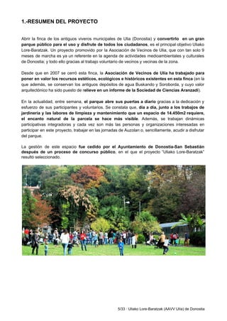 1.­RESUMEN DEL PROYECTO 
 
 
Abrir la finca de los antiguos viveros municipales de Ulia (Donostia) y ​convertirlo en un gran                               
parque público para el uso y disfrute de todos los ciudadanos​, es el principal objetivo Uliako                               
Lore­Baratzak. Un proyecto promovido por la Asociación de Vecinos de Ulia, que con tan solo 9                               
meses de marcha es ya un referente en la agenda de actividades medioambientales y culturales                             
de Donostia; y todo ello gracias al trabajo voluntario de vecinos y vecinas de la zona.  
 
Desde que en 2007 se cerró esta finca, la ​Asociación de Vecinos de Ulía ha trabajado para                                 
poner en valor los recursos estéticos, ecológicos e históricos existentes en esta finca (en la                             
que además, se conservan los antiguos depósitos de agua Buskando y Soroborda, y cuyo valor                             
arquitectónico ha sido puesto de r​elieve en un informe de la Sociedad de Ciencias Aranzadi​). 
   
En la actualidad, entre semana, el parque abre sus puertas a diario ​gracias a la dedicación y                                 
esfuerzo de sus participantes y voluntarios. Se constata que, día a día, junto a los trabajos de                                 
jardinería y las labores de limpieza y mantenimiento que un espacio de 14.450m2 requiere,                           
el encanto natural de la parcela se hace más visible​. Además, se trabajan dinámicas                           
participativas integradoras y cada vez son más las personas y organizaciones interesadas en                         
participar en este proyecto, trabajar en las jornadas de Auzolan o, sencillamente, acudir a disfrutar                             
del parque.  
 
La gestión de este espacio ​fue cedido por el Ayuntamiento de Donostia­San Sebastián                         
después de un proceso de concurso público​, ​en el que el proyecto “Uliako Lore­Baratzak”                           
resultó seleccionado.  
 
 
 
 
   
5/33 ∙ Uliako Lore­Baratzak (AAVV Ulía) de Donostia 
 