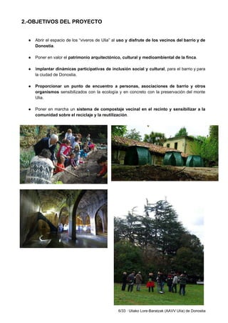 2.­OBJETIVOS DEL PROYECTO 
 
 
● Abrir el espacio de los “viveros de Ulia” al ​uso y disfrute de los vecinos del barrio y de                                     
Donostia​. 
 
● Poner en valor el ​patrimonio arquitectónico, cultural y medioambiental de la finca​. 
 
● I​mplantar dinámicas participativas de inclusión social y cultural​, para el barrio y para                         
la ciudad de Donostia.  
 
● Proporcionar un punto de encuentro a personas, asociaciones de barrio y otros                       
organismos sensibilizados con la ecología y en concreto con la preservación del monte                         
Ulia. 
 
● Poner en marcha un ​sistema de compostaje vecinal en el recinto y sensibilizar a la                             
comunidad sobre el reciclaje y la reutilización​. 
 
 
 
 
   
6/33 ∙ Uliako Lore­Baratzak (AAVV Ulía) de Donostia 
 