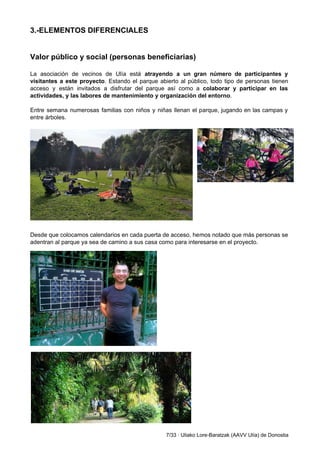 3.­ELEMENTOS DIFERENCIALES 
 
 
Valor público y social (personas beneficiarias) 
 
La asociación de vecinos de Ulía está ​atrayendo a un gran número de participantes y                             
visitantes a este proyecto​. Estando el parque abierto al público, todo tipo de personas tienen                             
acceso y están invitados a disfrutar del parque así como a ​colaborar y participar en las                               
actividades, y las labores de mantenimiento y organización del entorno​.  
 
Entre semana numerosas familias con niños y niñas llenan el parque, jugando en las campas y                               
entre árboles.  
 
 
 
 
 
 
Desde que colocamos calendarios en cada puerta de acceso, hemos notado que más personas se                             
adentran al parque ya sea de camino a sus casa como para interesarse en el proyecto.  
 
 
7/33 ∙ Uliako Lore­Baratzak (AAVV Ulía) de Donostia 
 