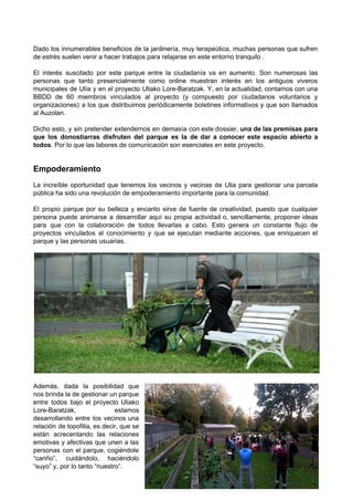  
 
Dado los innumerables beneficios de la jardinería, muy terapeútica, muchas personas que sufren                         
de estrés suelen venir a hacer trabajos para relajarse en este entorno tranquilo . 
 
El interés suscitado por este parque entre la ciudadanía va en aumento. Son numerosas las                             
personas que tanto presencialmente como online muestran interés en los antiguos viveros                       
municipales de Ulía y en el proyecto Uliako Lore­Baratzak. Y, en la actualidad, contamos con una                               
BBDD de 60 miembros vinculados al proyecto (y compuesto por ciudadanos voluntarios y                         
organizaciones) a los que distribuimos periódicamente boletines informativos y que son llamados                       
al Auzolan.  
 
Dicho esto, y sin pretender extendernos en demasía con este dossier, ​una de las premisas para                               
que los donostiarras disfruten del parque es la de dar a conocer este espacio abierto a                               
todos​. Por lo que las labores de comunicación son esenciales en este proyecto. 
 
 
Empoderamiento 
 
La increíble oportunidad que tenemos los vecinos y vecinas de Ulia para gestionar una parcela                             
pública ha sido una revolución de empoderamiento importante para la comunidad.  
 
El propio parque por su belleza y encanto sirve de fuente de creatividad, puesto que cualquier                               
persona puede animarse a desarrollar aquí su propia actividad o, sencillamente, proponer ideas                         
para que con la colaboración de todos llevarlas a cabo. Esto genera un constante flujo de                               
proyectos vinculados al conocimiento y que se ejecutan mediante acciones, que enriquecen el                         
parque y las personas usuarias. 
 
 
 
Además, dada la posibilidad que         
nos brinda la de gestionar un parque             
entre todos bajo el proyecto Uliako           
Lore­Baratzak, estamos   
desarrollando entre los vecinos una         
relación de topofilia, es decir, que se             
están acrecentando las relaciones       
emotivas y afectivas que unen a las             
personas con el parque, cogiéndole         
“cariño”, cuidándolo, haciéndolo     
“suyo” y, por lo tanto “nuestro”. 
8/33 ∙ Uliako Lore­Baratzak (AAVV Ulía) de Donostia 
 
