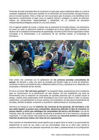  
Personas de edad avanzada tiene en el parque un lugar para ​seguir sintiéndose útiles en y ante la                                   
sociedad​, trabajando la tierra pero también en la transmisión de conocimientos. De igual manera,                           
pero en el polo opuesto, niños y niñas ven con sus propios ojos el proceso y los beneficios de la                                       
agricultura y experimentan el lugar como un espacio natural a proteger y a cuidar; se refuerzan                               
valores de conservación, responsabilidad y solidaridad, en un contexto de educación                     
medioambiental privilegiado ubicado en una zona urbana.  
 
Con la agenda repleta de cursos y charlas que se organizan en el propio parque, nos reforzamos                                 
en poner en valor el patrimonio histórico y ecológico de la finca, dando difusión y poniendo al                                 
alcance de la ciudadanía herramientas de aprendizaje. Durante el 2015 hemos organizado charlas                         
vinculadas a la biodiversidad, a la importancia de las semillas locales, el compostaje, la                           
floricultura... 
 
 
 
Este primer año culminará con la celebración de ​las primeras jornadas comunitarias de                         
parque​. Se llevarán a cabo una serie de jornadas que tendrán lugar en el mes de diciembre,                                 
animando a toda la comunidad de Ulia a reflexionar sobre la finca, y participar en su desarrollo con                                   
propuestas y valoración de las mismas.  
 
En torno a la frase ​“Zer nahi duzu parkean?” se recogerán ideas, proposiciones de la ciudadanía                               
para su involucración en la planificación de este espacio. Se han establecido una serie de                             
herramientas para la recepción de propuestas de aquellas personas que no puedan acudir al                           
parque, medios tanto presenciales como tecnológicos que sirvan para llevar a cabo un proceso                           
colaborativo y de participación en el que nosotros, los ciudadanos; no sólo para la presentación de                               
las ideas, también el debate, la elección y la posterior implementación en el propio parque. 
 
Asimismo se trabaja en que las ​historias, las vivencias de las personas, del vecindario, y las                               
que estén ligadas al parque sean compartidas. Queremos defender la idea de mantener un                           
parque abierto y activo que satisfagan las necesidades del barrio y de Donostia. Uno de los                               
mayores retos del proyecto es expresar claramente el propósito de lo que hacemos y porqué es                               
importante. Y no hay manera más poderosa de justificarlo que ​escuchar primero un puñado de                             
historias de personas reales y los retos de sus experiencias. 
 
Para nosotros el empoderamiento social significa que la gente tiene el medio y la oportunidad de                               
dirigir/formar el curso de sus vidas y de sus comunidades. Este es un claro caso, donde la                                 
persona tiene la ocasión de participar exponiendo sus ideas y planteamientos en la configuración                           
9/33 ∙ Uliako Lore­Baratzak (AAVV Ulía) de Donostia 
 