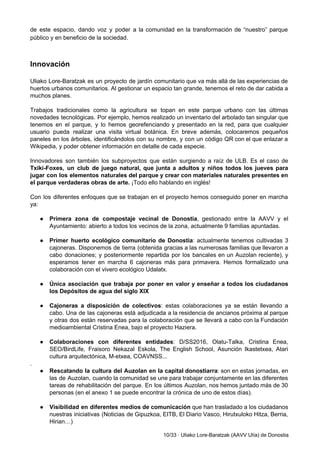 de este espacio, dando voz y poder a la comunidad en la transformación de “nuestro” parque                               
público y en beneficio de la sociedad. 
 
 
Innovación 
 
Uliako Lore­Baratzak es un proyecto de jardín comunitario que va más allá de las experiencias de                               
huertos urbanos comunitarios. Al gestionar un espacio tan grande, tenemos el reto de dar cabida a                               
muchos planes.  
 
Trabajos tradicionales como la agricultura se topan en este parque urbano con las últimas                           
novedades tecnológicas. Por ejemplo, hemos realizado un inventario del arbolado tan singular que                         
tenemos en el parque, y lo hemos georefenciando y presentado en la red, para que cualquier                               
usuario pueda realizar una visita virtual botánica. En breve además, colocaremos pequeños                       
paneles en los árboles, identificándolos con su nombre, y con un código QR con el que enlazar a                                   
Wikipedia, y poder obtener información en detalle de cada especie.  
 
Innovadores son también los subproyectos que están surgiendo a raíz de ULB. Es el caso de                               
Txiki­Foxes, un club de juego natural, que junta a adultos y niños todos los jueves para                               
jugar con los elementos naturales del parque y crear con materiales naturales presentes en                           
el parque verdaderas obras de arte.​ ¡Todo ello hablando en inglés!  
 
Con los diferentes enfoques que se trabajan en el proyecto hemos conseguido poner en marcha                             
ya: 
 
● Primera zona de compostaje vecinal de Donostia​, gestionado entre la AAVV y el                         
Ayuntamiento: abierto a todos los vecinos de la zona, actualmente 9 familias apuntadas.  
 
● Primer huerto ecológico comunitario de Donostia​: actualmente tenemos cultivadas 3                   
cajoneras. Disponemos de tierra (obtenida gracias a las numerosas familias que llevaron a                         
cabo donaciones; y posteriormente repartida por los bancales en un Auzolan reciente), y                         
esperamos tener en marcha 6 cajoneras más para primavera. Hemos formalizado una                       
colaboración con el vivero ecológico Udalatx. 
 
● Única asociación que trabaja por poner en valor y enseñar a todos los ciudadanos                           
los Depósitos de agua del siglo XIX 
 
● Cajoneras a disposición de colectivos​: estas colaboraciones ya se están llevando a                       
cabo. Una de las cajoneras está adjudicada a la residencia de ancianos próxima al parque                             
y otras dos están reservadas para la colaboración que se llevará a cabo con la Fundación                               
medioambiental Cristina Enea, bajo el proyecto Haziera.  
 
● Colaboraciones con diferentes entidades​: D/SS2016, Olatu­Talka, Cristina Enea,               
SEO/BirdLife, Fraisoro Nekazal Eskola, The English School, Asunción Ikastetxea, Atari                   
cultura arquitectónica, M­etxea, COAVNSS... 
. 
● Rescatando la cultura del Auzolan en la capital donostiarra​: son en estas jornadas, en                           
las de Auzolan, cuando la comunidad se une para trabajar conjuntamente en las diferentes                           
tareas de rehabilitación del parque. En los últimos Auzolan, nos hemos juntado más de 30                             
personas (en el anexo 1 se puede encontrar la crónica de uno de estos días). 
 
● Visibilidad en diferentes medios de comunicación ​que han trasladado a los ciudadanos                       
nuestras iniciativas (Noticias de Gipuzkoa, EITB, El Diario Vasco, Hirutxuloko Hitza, Berria,                       
Hirian…) 
10/33 ∙ Uliako Lore­Baratzak (AAVV Ulía) de Donostia 
 