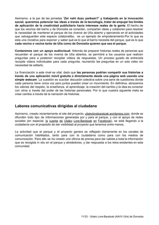  
Asimismo, a la par de las jornadas “​Zer nahi duzu parkean?​” y trabajando en la innovación                               
social, queremos potenciar las ideas a través de la tecnología, tratar de empujar los límites                             
de aplicación de la creatividad publicitaria hacia intereses reales de la gente​. El hecho de                             
que los vecinos del barrio y de Donostia se conecten, compartan ideas y colaboren para resolver                               
la necesidad de mantener el parque de los viveros de Ulía abierto y ejerciendo en él actividades                                 
que salvaguarden este espacio colaboratibo, es un ejemplo de empoderamiento.Por lo que es                         
esta una iniciativa para exponer y saber qué es lo que el barrio necesita del parque, qué es lo que                                       
cada vecino o vecina tanto de Ulía como de Donostia quieren que sea el parque.  
 
Contaremos con un apoyo audiovisual​. Además de preparar historias reales de personas que                         
recuerdan el parque de los viveros de Ulía abiertos, se permitirá a los usuarios que realicen                               
preguntas para a posteriori recopilar videos de respuestas. Un proceso guiado de entrevista                         
recopila videos individuales para cada pregunta, reuniendo las preguntas en un solo video sin                           
necesidad de editarlo.  
 
La financiación a este nivel es vital, dado que ​las personas podrían compartir sus historias a                               
través de una aplicación móvil gratuita o directamente desde una página web usando una                           
simple webcam​. La cuestión es suscitar discusión colectiva sobre una serie de cuestiones donde                           
cada persona tiene única voz pero juntos pueden crear un movimiento. En definitiva, abrazamos                           
los valores del respeto, la enseñanza, el aprendizaje, la creación del cambio y la idea es conectar                                 
con otros a través del poder de las historias personales. Por lo que nuestra siguiente meta es                                 
crear cambio a través de la narración de historias. 
 
 
Labores comunicativas dirigidas al ciudadano 
 
Asimismo, creado recientemente el site del proyecto, ​uliakolorebaratzak.wordpress.com​, donde se                   
difunden todo tipo de informaciones generadas por y para el parque, y con el apoyo de redes                                 
sociales (en especial, ​la cuenta de Uliako Lore­Baratzak en Facebook​), se está llegando a la                             
ciudadanía con el propósito de dar visibilidad al proyecto que tenemos entre manos. 
 
La actividad que el parque y el proyecto genera es reflejado diariamente en los canales de                               
comunicación habilitados, tanto para con la ciudadanía como para con los medios de                         
comunicación. Para ello se ha creado una oficina de prensa para dar cabida a toda la información                                 
que es recogida in situ en el parque y alrededores, y dar respuesta a los retos existentes en esta                                     
comunidad. 
 
 
 
 
 
 
 
 
 
 
 
 
 
 
 
11/33 ∙ Uliako Lore­Baratzak (AAVV Ulía) de Donostia 
 