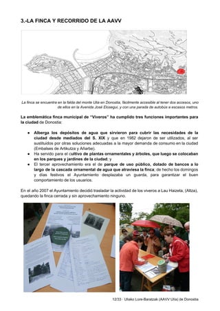 3.­LA FINCA Y RECORRIDO DE LA AAVV 
 
 
 
La finca se encuentra en la falda del monte Ulia en Donostia, fácilmente accesible al tener dos accesos, uno 
de ellos en la Avenida José Elosegui, y con una parada de autobús a escasos metros.  
 
La emblemática finca municipal de “Viveros” ha cumplido tres funciones importantes para                       
la ciudad ​de Donostia: 
 
● Alberga los depósitos de agua que sirvieron para cubrir las necesidades de la                         
ciudad desde mediados del S. XIX y que en 1982 dejaron de ser utilizados, al ser                               
sustituidos por otras soluciones adecuadas a la mayor demanda de consumo en la ciudad                           
(Embalses de Artikutza y Añarbe).  
● Ha servido para el c​ultivo de plantas ornamentales y árboles, que luego se colocaban                           
en los parques y jardines de la ciudad​; y 
● El tercer aprovechamiento era el de ​parque de uso público, dotado de bancos a lo                             
largo de la cascada ornamental de agua que atraviesa la finca​; de hecho los domingos                             
y días festivos el Ayuntamiento desplazaba un guarda, para garantizar el buen                       
comportamiento de los usuarios.  
 
En el año 2007 el Ayuntamiento decidió trasladar la actividad de los viveros a Lau Haizeta, (Altza),                                 
quedando la finca cerrada y sin aprovechamiento ninguno.  
 
 
 
 
 
 
 
 
 
12/33 ∙ Uliako Lore­Baratzak (AAVV Ulía) de Donostia 
 