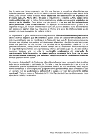 Las Jornadas que hemos organizado han sido muy diversas, la mayoría de ellas abiertas para                             
todas las personas, mediante inscripción previa por e­mail (llenándose los grupos en menos de 24                             
horas), pero también hemos realizado ​visitas especiales para asociaciones de arquitectos de                       
Donostia (COAVN, Atari), otras dirigidas a movimientos sociales (AAVV, asociaciones                   
medioambientales, etc.​) e incluso hemos realizado una ​visita con un centro terapéutico de                         
nuestro barrio (Gizaide)​. Estas visitas nos han permitido ​crear una red de colaboraciones,                         
tanto personales como a nivel colectivo. Por ejemplo, actualmente las visitas guiadas a los                           
depósitos de agua, se realizan en colaboración con Atari, quienes desde su punto de vista técnico                               
son capaces de aportar datos muy relevantes e informar a la gente de detalles curiosos que se                                 
escapan a la mera observación del visitante profano.   
La respuesta de la gente ha sido abrumadora puesto que ​todos salen realmente impresionados                           
al descubrir un espacio, que difícilmente se puede visitar en cualquier otra ciudad​. Esto ha                             
sido muy gratificante para los miembros de la Asociación, que cada fin de semana dedicaban su                               
tiempo a esta iniciativa, que conlleva un trabajo previo a las visitas y también durante las mismas.                                 
Había que gestionar, no sin dificultad, los permisos en el Ayuntamiento, contactar con las                           
personas solicitantes, confeccionar el material impreso para su distribución, adoptar las medidas                       
de seguridad imprescindibles, conseguir cascos y linternas para cada grupo etc… En este capítulo                           
queremos destacar una vez más la inestimable colaboración del encargado del                     
mantenimiento de la finca Antton Larratxaun, perfecto conocedor de la finca y de los usos                             
que históricamente ha tenido y que ha estado siempre dispuesto a colaborar con nosotros​.                           
Hemos aprendido mucho con él.   
En resumen, la Asociación de Vecinos de Ulia está orgullosa de haber conseguido abrir al público                               
este tesoro arquitectónico, patrimonio de Donostia, y que la respuesta de todas y todos los                             
donostiarras que han aprovechado la oportunidad de visitarlo, ha sido entusiasta y en su mayoría                             
hemos constatado el apoyo al proyecto que promovemos para esta finca. Estas jornadas han sido                             
un ejemplo real de participación, solidaridad y puesta en valor del patrimonio público                         
municipal​. Tanto es que en el Calendario de 2015 del Ayuntamiento hemos sido retratados como                             
ejemplo de iniciativa participativa. 
 
 
 
 
 
 
 
 
 
 
 
14/33 ∙ Uliako Lore­Baratzak (AAVV Ulía) de Donostia 
 
