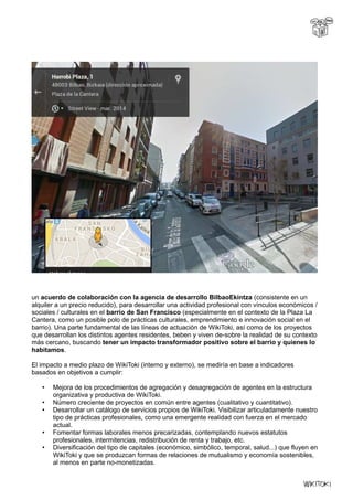 un acuerdo de colaboración con la agencia de desarrollo BilbaoEkintza (consistente en un
alquiler a un precio reducido), para desarrollar una actividad profesional con vínculos económicos /
sociales / culturales en el barrio de San Francisco (especialmente en el contexto de la Plaza La
Cantera, como un posible polo de prácticas culturales, emprendimiento e innovación social en el
barrio). Una parte fundamental de las líneas de actuación de WikiToki, así como de los proyectos
que desarrollan los distintos agentes residentes, beben y viven de-sobre la realidad de su contexto
más cercano, buscando tener un impacto transformador positivo sobre el barrio y quienes lo
habitamos.
El impacto a medio plazo de WikiToki (interno y externo), se mediría en base a indicadores
basados en objetivos a cumplir:
• Mejora de los procedimientos de agregación y desagregación de agentes en la estructura
organizativa y productiva de WikiToki.
• Número creciente de proyectos en común entre agentes (cualitativo y cuantitativo).
• Desarrollar un catálogo de servicios propios de WikiToki. Visibilizar articuladamente nuestro
tipo de prácticas profesionales, como una emergente realidad con fuerza en el mercado
actual.
• Fomentar formas laborales menos precarizadas, contemplando nuevos estatutos
profesionales, intermitencias, redistribución de renta y trabajo, etc.
• Diversificación del tipo de capitales (económico, simbólico, temporal, salud...) que fluyen en
WikiToki y que se produzcan formas de relaciones de mutualismo y economía sostenibles,
al menos en parte no-monetizadas.
 