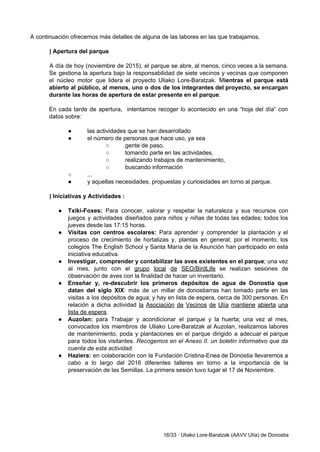  
A continuación ofrecemos más detalles de alguna de las labores en las que trabajamos.  
 
| Apertura del parque 
 
A día de hoy (noviembre de 2015), el parque se abre, al menos, cinco veces a la semana.                                   
Se gestiona la apertura bajo la responsabilidad de siete vecinos y vecinas que componen                           
el núcleo motor que lidera el proyecto Uliako Lore­Baratzak. M​ientras el parque está                         
abierto al público, al menos, uno o dos de los integrantes del proyecto, se encargan                             
durante las horas de apertura de estar presente en el parque​. 
 
En cada tarde de apertura, intentamos recoger lo acontecido en una “hoja del día” con                             
datos sobre: 
 
● las actividades que se han desarrollado 
● el número de personas que hace uso, ya sea   
○ gente de paso,  
○ tomando parte en las actividades,  
○ realizando trabajos de mantenimiento, 
○ buscando información 
○ ... 
● y aquellas necesidades, propuestas y curiosidades en torno al parque. 
 
| Iniciativas y Actividades : 
 
● Txiki­Foxes: ​Para conocer, valorar y respetar la naturaleza y sus recursos con                       
juegos y actividades diseñados para niños y niñas de todas las edades; todos los                           
jueves desde las 17:15 horas. 
● Visitas con centros escolares: ​Para aprender y comprender la plantación y el                       
proceso de crecimiento de hortalizas y, plantas en general; por el momento, los                         
colegios The English School y Santa María de la Asunción ​han participado en esta                           
iniciativa educativa. 
● Investigar, comprender y contabilizar las aves existentes en el parque​; una vez                       
al mes, junto con el ​grupo local de SEO/BirdLife se realizan sesiones de                         
observación de aves con la finalidad de hacer un inventario. 
● Enseñar y, re­descubrir los primeros depósitos de agua de Donostia que                     
datan del siglo XIX​: más de un millar de donostiarras han tomado parte en las                             
visitas a los depósitos de agua; y hay en lista de espera, cerca de 300 personas. En                                 
relación a dicha actividad ​la Asociación de Vecinos de Ulía mantiene abierta una                         
lista de espera​. 
● Auzolan: ​para Trabajar y acondicionar el parque y la huerta; una vez al mes,                           
convocados los miembros de Uliako Lore­Baratzak al Auzolan, realizamos labores                   
de mantenimiento, poda y plantaciones en el parque dirigido a adecuar el parque                         
para todos los visitantes. ​Recogemos en el Anexo II. un boletin informativo que da                           
cuenta de esta actividad. 
● Haziera: en colaboración con la Fundación Cristina­Enea de Donostia llevaremos a                     
cabo a lo largo del 2016 diferentes talleres en torno a la importancia de la                             
preservación de las Semillas. La primera sesión tuvo lugar el 17 de Noviembre. 
 
 
 
 
 
 
 
16/33 ∙ Uliako Lore­Baratzak (AAVV Ulía) de Donostia 
 