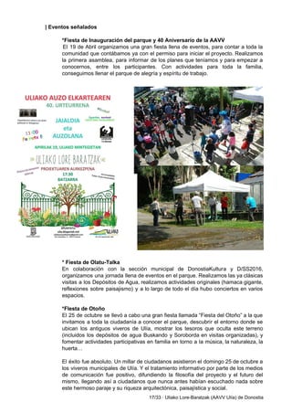 | Eventos señalados 
 
*Fiesta de Inauguración del parque y 40 Aniversario de la AAVV 
El 19 de Abril organizamos una gran fiesta llena de eventos, para contar a toda la                               
comunidad que contábamos ya con el permiso para iniciar el proyecto. Realizamos                       
la primera asamblea, para informar de los planes que teníamos y para empezar a                           
conocernos, entre los participantes. Con actividades para toda la familia,                   
conseguimos llenar el parque de alegría y espíritu de trabajo. 
 
 
 
 
 
 
 
 
 
 
 
 
 
 
 
 
 
* Fiesta de Olatu­Talka 
En colaboración con la sección municipal de DonostiaKultura y D/SS2016,                   
organizamos una jornada llena de eventos en el parque. Realizamos las ya clásicas                         
visitas a los Depósitos de Agua, realizamos actividades originales (hamaca gigante,                     
reflexiones sobre paisajismo) y a lo largo de todo el día hubo conciertos en varios                             
espacios.  
 
*FIesta de Otoño 
El 25 de octubre se llevó a cabo una gran fiesta llamada “Fiesta del Otoño” a la que                                   
invitamos a toda la ciudadanía a conocer el parque, descubrir el entorno donde se                           
ubican los antiguos viveros de Ulía, mostrar los tesoros que oculta este terreno                         
(incluidos los depósitos de agua Buskando y Soroborda en visitas organizadas), y                       
fomentar actividades participativas en familia en torno a la música, la naturaleza, la                         
huerta… 
 
El éxito fue absoluto. Un millar de ciudadanos asistieron el domingo 25 de octubre a                             
los viveros municipales de Ulía. Y el tratamiento informativo por parte de los medios                           
de comunicación fue positivo, difundiendo la filosofía del proyecto y el futuro del                         
mismo, llegando así a ciudadanos que nunca antes habían escuchado nada sobre                       
este hermoso paraje y su riqueza arquitectónica, paisajística y social. 
17/33 ∙ Uliako Lore­Baratzak (AAVV Ulía) de Donostia 
 