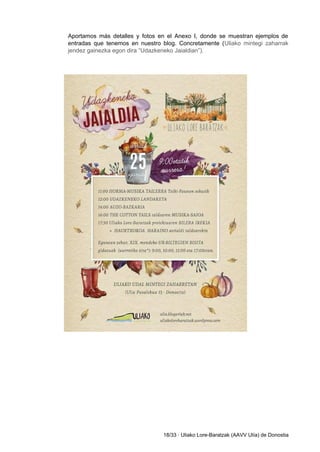  
Aportamos más detalles y fotos en el Anexo I, donde se muestran ejemplos de                           
entradas que tenemos en nuestro blog. Concretamente (​Uliako mintegi zaharrak                   
jendez gainezka egon dira “Udazkeneko Jaialdian”). 
 
 
 
 
 
 
 
 
 
 
 
 
 
 
 
 
 
 
 
 
 
 
 
 
 
 
 
 
 
 
 
 
 
 
 
 
 
 
 
 
 
 
18/33 ∙ Uliako Lore­Baratzak (AAVV Ulía) de Donostia 
 