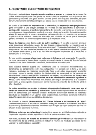 8.­RESULTADOS QUE ESTAMOS OBTENIENDO 
 
El proyecto pretende ​tener impacto no solo en el barrio sino en el conjunto de la ciudad​. Se                                   
quiere mostrar al público que otra gestión del espacio comunal es posible, con un punto de vista                                 
participativo y horizontal y de gasto mínimo. En este primer año de puesta en marcha, se quiere                                 
dar un funcionamiento sencillo para lograr que paso a paso la iniciativa se vaya consolidando. 
 
En cuanto a los ​niveles de implicación de la comunidad, se espera que este proyecto sirva                               
para involucrar a una mayor cantidad de vecinos en las actividades y aumentar la                           
participación ciudadana e identidad comunitaria​. En concreto, se pretende que el compromiso                       
con este espacio y sus actividades resulte de un mayor interés por la gestión de nuestros espacios                                 
vitales. En este sentido, el impacto ocupacional y el desarrollo de conocimientos que promueven                           
la práctica de la jardinería, puede ser adecuado para combatir los vacíos que el desempleo                             
genera, además de ser beneficioso para la salud  y la integración social. 
 
Todas las labores sobre tierra serán de cultivo ecológico​. Y con ello se quieren promover                             
unas costumbres alimenticias sanas, de bajo impacto medioambiental; se trabajará para la                       
sensibilización en conceptos como “Soberanía Alimentaria”, “Producción Tradicional” y “Consumo                   
Responsable”. En este sentido se pretende que la finca sea un referente de organismos y grupos                               
que trabajen estos temas y que a su vez usen los espacios disponibles de la finca para la                                   
sensibilizar a la comunidad, 
 
En este sentido, preservar el acervo de cultura rural de la zona será importante​. En especial y                                 
de forma transversal al desarrollo de proyecto, se quiere fomentar la cultura del “Auzolan” (trabajo                             
colectivo) como forma de relación comunitaria, tan tradicional en nuestro país. 
 
Esta iniciativa también supone una herramienta para la educación medioambiental. La                     
transferencia de conocimientos entre los participantes y el contacto con la tierra y los ciclos                             
naturales, revalorizan las relaciones con el medio físico y entre otras cosas ayudan a entender                             
conceptos como el cambio climático. La biodiversidad se evidenciará por la presencia de                         
variedades de cultivo locales que irán atrayendo a las abejas y pequeñas aves. ​La finca ya está                                 
catalogada como espacio verde de interés en la red de corredores verdes que figuran en el                               
PGOU​. Como Asociación utilizaremos este espacio para seguir sensibilizando a la ciudadanía                       
sobre estos y otros aspectos relacionados con la importancia ambiental del monte ulia (ZEC de                             
Ulia y Jaizkibel). 
 
Se quiere rehabilitar en auzolan la vivienda abandonada (Catalogada) para crear aquí el                         
centro de atención de visitantes y voluntarios​. Será en este espacio donde se atenderá a                             
todos los participantes, y se habilitará una sala de reunión a disposición de todas las personas y                                 
colectivos que necesiten de un lugar de estas características. Además se contempla destinar un                           
pequeño espacio para crear una biblioteca de recursos. 
 
Se volverán a realizar ​periódicamente las “Visitas Guiadas a los Depósitos de Agua​”.                         
Contando siempre con la autorización pertinente, se seguirá abriendo a la ciudadanía este tesoro                           
subterráneo y realizaremos diferentes actividades con el objeto de seguir trabajando de cara a la                             
difusión de este patrimonio municipal. 
 
El idioma preferente será el euskera ​fomentando su uso en las actividades diarias. Además se                             
dispondrán  pequeños carteles repartidos por la finca, que recordarán su uso. 
 
Por último, la ​puesta en marcha del sistema de compostaje vecinal ​será un valor añadido al                               
funcionamiento de los jardines, además de reducir el volumen de residuos generados por los                           
vecinos y la problemática de su gestión. 
 
19/33 ∙ Uliako Lore­Baratzak (AAVV Ulía) de Donostia 
 