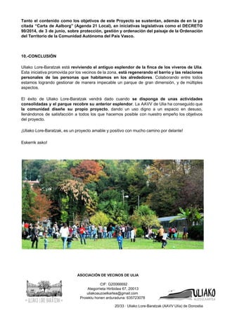 Tanto el contenido como los objetivos de este Proyecto se sustentan, además de en la ya                               
citada “Carta de Aalborg” (Agenda 21 Local), en iniciativas legislativas como el DECRETO                         
90/2014, de 3 de junio, sobre protección, gestión y ordenación del paisaje de la Ordenación                             
del Territorio de la Comunidad Autónoma del País Vasco. 
 
 
 
10.­CONCLUSIÓN 
 
Uliako Lore­Baratzak está ​reviviendo el antiguo esplendor de la finca de los viveros de Ulia​.                             
Esta iniciativa promovida por los vecinos de la zona, ​está regenerando el barrio y las relaciones                               
personales de las personas que habitamos en los alrededores​. Colaborando entre todos                       
estamos logrando gestionar de manera impecable un parque de gran dimensión, y de múltiples                           
aspectos.  
 
El éxito de Uliako Lore­Baratzak vendrá dado cuando ​se disponga de unas actividades                         
consolidadas y el parque recobre su anterior esplendor​. La AAVV de Ulia ha conseguido que                             
la comunidad diseñe su propio proyecto​, dando un uso digno a un espacio en desuso,                             
llenándonos de satisfacción a todos los que hacemos posible con nuestro empeño los objetivos                           
del proyecto. 
 
¡Uliako Lore­Baratzak, es un proyecto amable y positivo con mucho camino por delante! 
 
Eskerrik asko! 
 
 
 
 
 
 
 
 
 
          ASOCIACIÓN DE VECINOS DE ULIA 
 
                                CIF: G20066692  
 Ategorrieta Hiribidea 67, 20013  
uliakoauzoelkartea@gmail.com 
Proiektu honen arduraduna: 635723078 
20/33 ∙ Uliako Lore­Baratzak (AAVV Ulía) de Donostia 
 